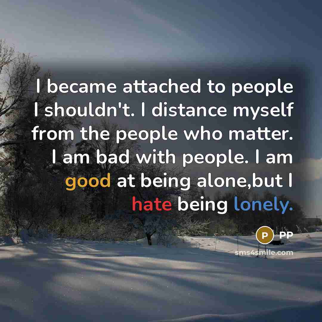 “I became attached to people I shouldn't. I distance myself from the people who matter. I am bad with people. I am good at being alone,but I hate being lonely.” quote by PP