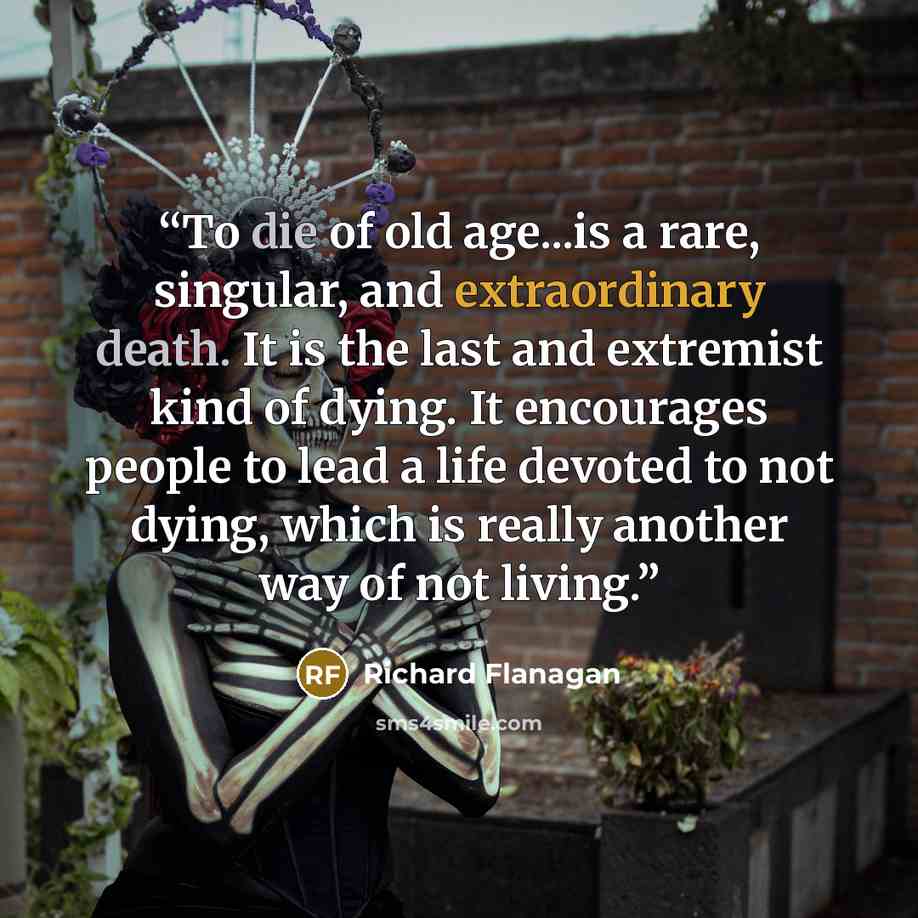 “To die of old age...is a rare, singular, and extraordinary death. It is the last and extremist kind of dying. It encourages people to lead a life devoted to not dying, which is really another way of not living.” quote by Richard Flanagan