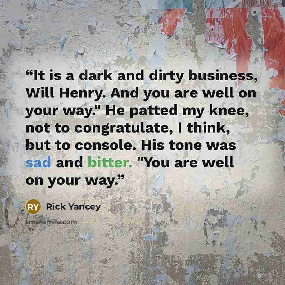 “It is a dark and dirty business, Will Henry. And you are well on your way." He patted my knee, not to congratulate, I think, but to console. His tone was sad and bitter. "You are well on your way.” quote by Rick Yancey