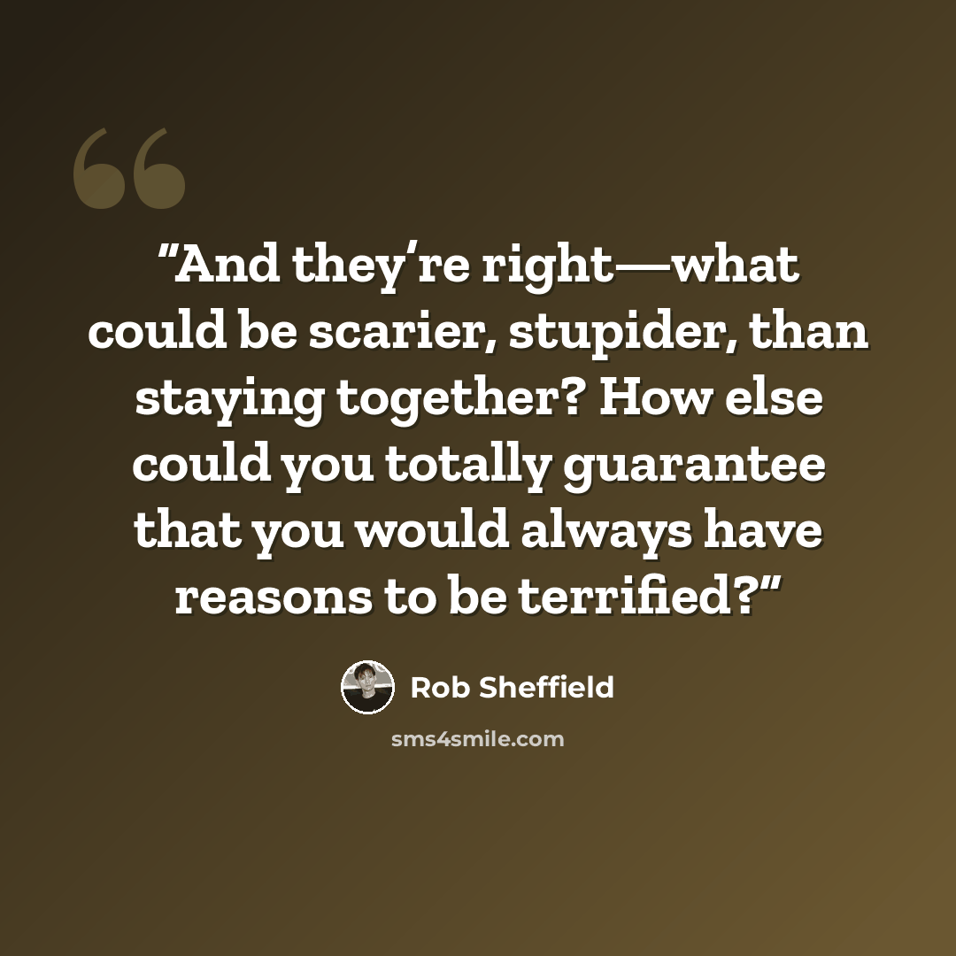 “And they’re right—what could be scarier, stupider, than staying together? How else could you totally guarantee that you would always have reasons to be terrified?” quote by Rob Sheffield