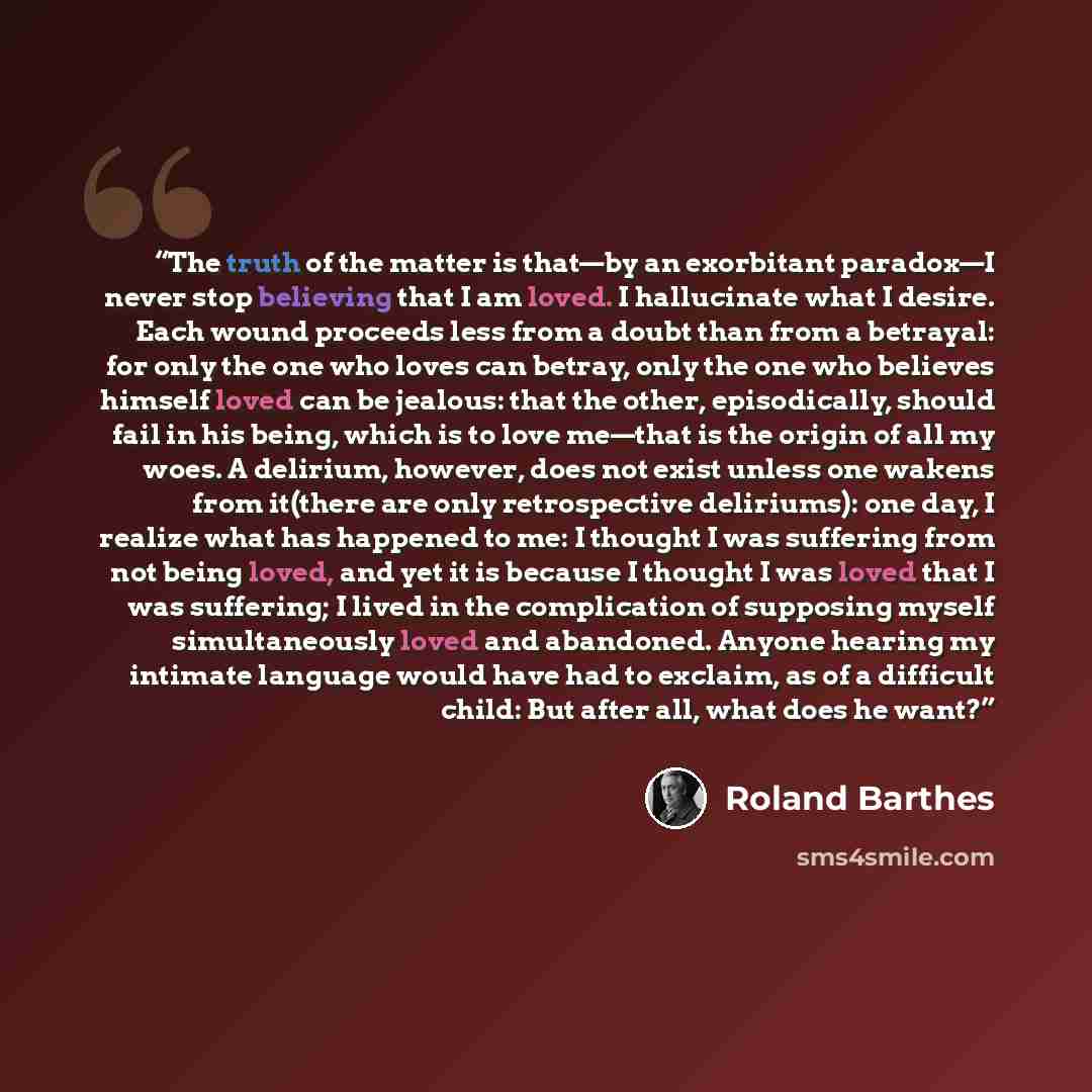 “The truth of the matter is that—by an exorbitant paradox—I never stop believing that I am loved. I hallucinate what I desire. Each wound proceeds less from a doubt than from a betrayal: for only the one who loves can betray, only the one who believes himself loved can be jealous: that the other…” quote by Roland Barthes