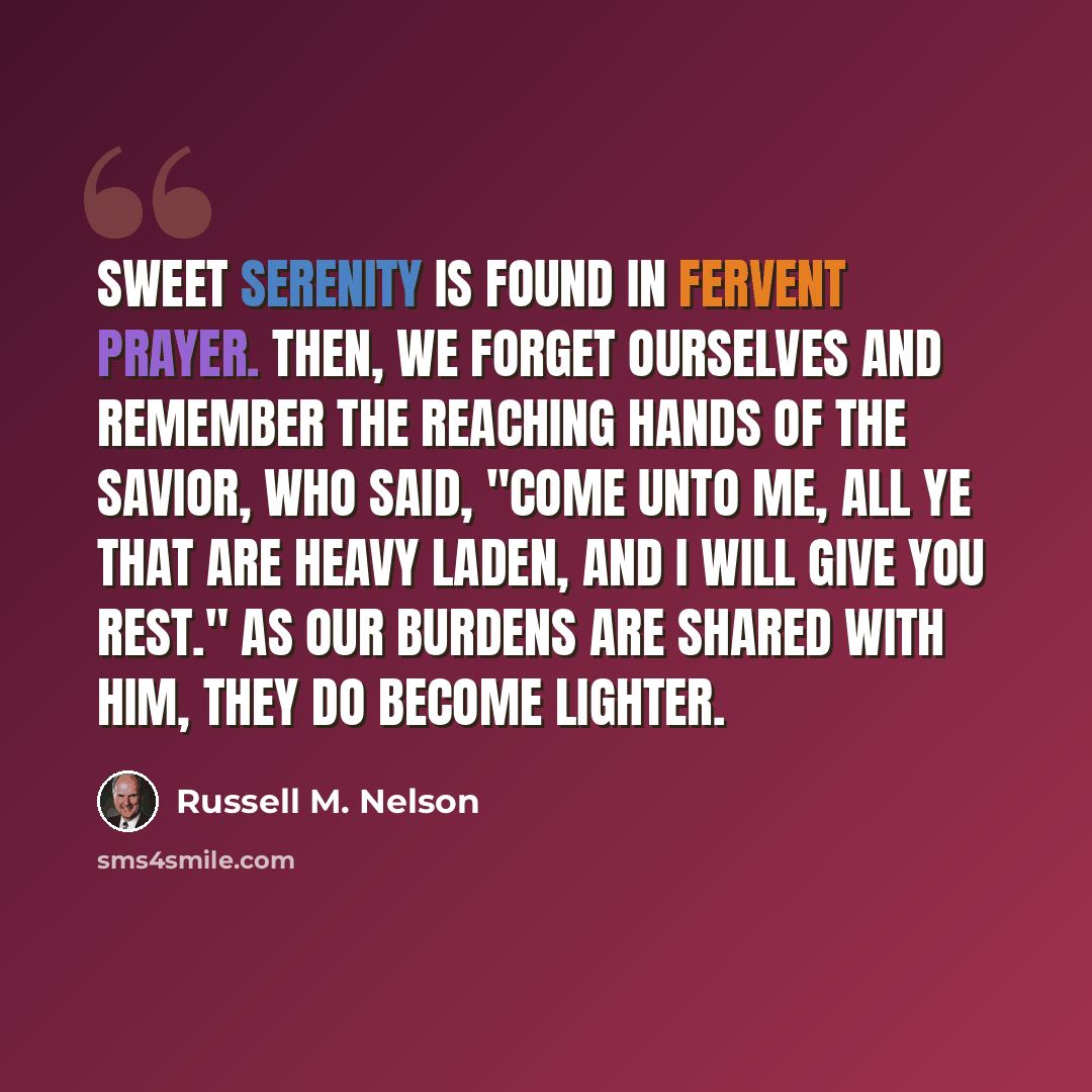 “Sweet serenity is found in fervent prayer. Then, we forget ourselves and remember the reaching hands of the Savior, who said, "Come unto me, all ye that are heavy laden, and I will give you rest." As our burdens are shared with Him, they do become lighter.” quote by Russell M. Nelson