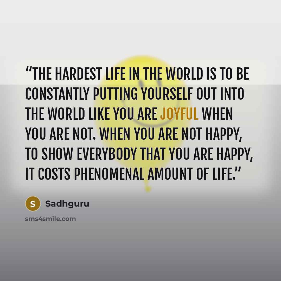 “The hardest life in the world is to be constantly putting yourself out into the world like you are joyful when you are not. When you are not happy, to show everybody that you are happy, it costs phenomenal amount of life.” quote by Sadhguru