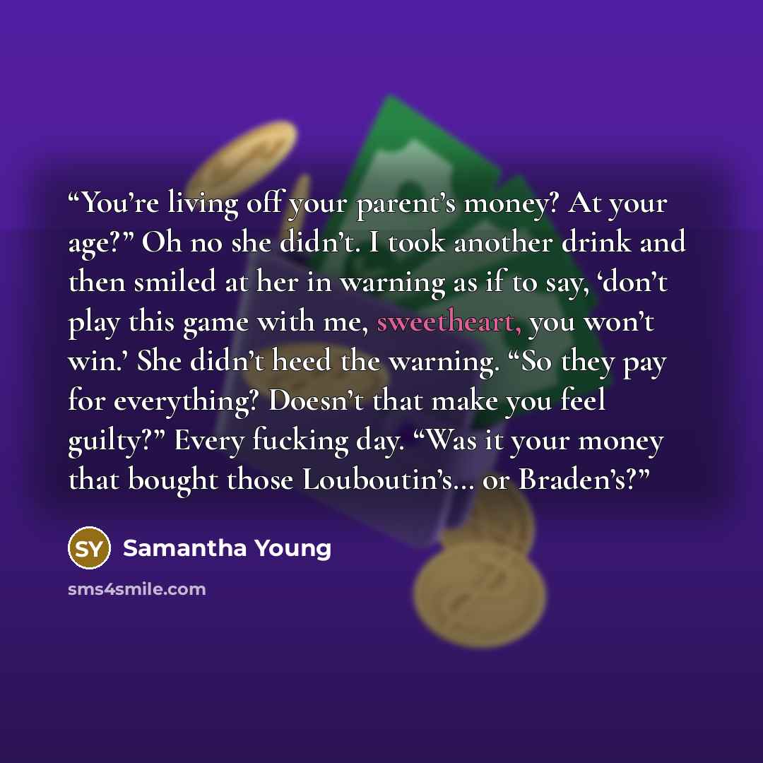 “You’re living off your parent’s money? At your age?” Oh no she didn’t. I took another drink and then smiled at her in warning as if to say, ‘don’t play this game with me, sweetheart, you won’t win.’ She didn’t heed the warning. “So they pay for everything? Doesn’t that make you feel guilty?” Every…” quote by Samantha Young
