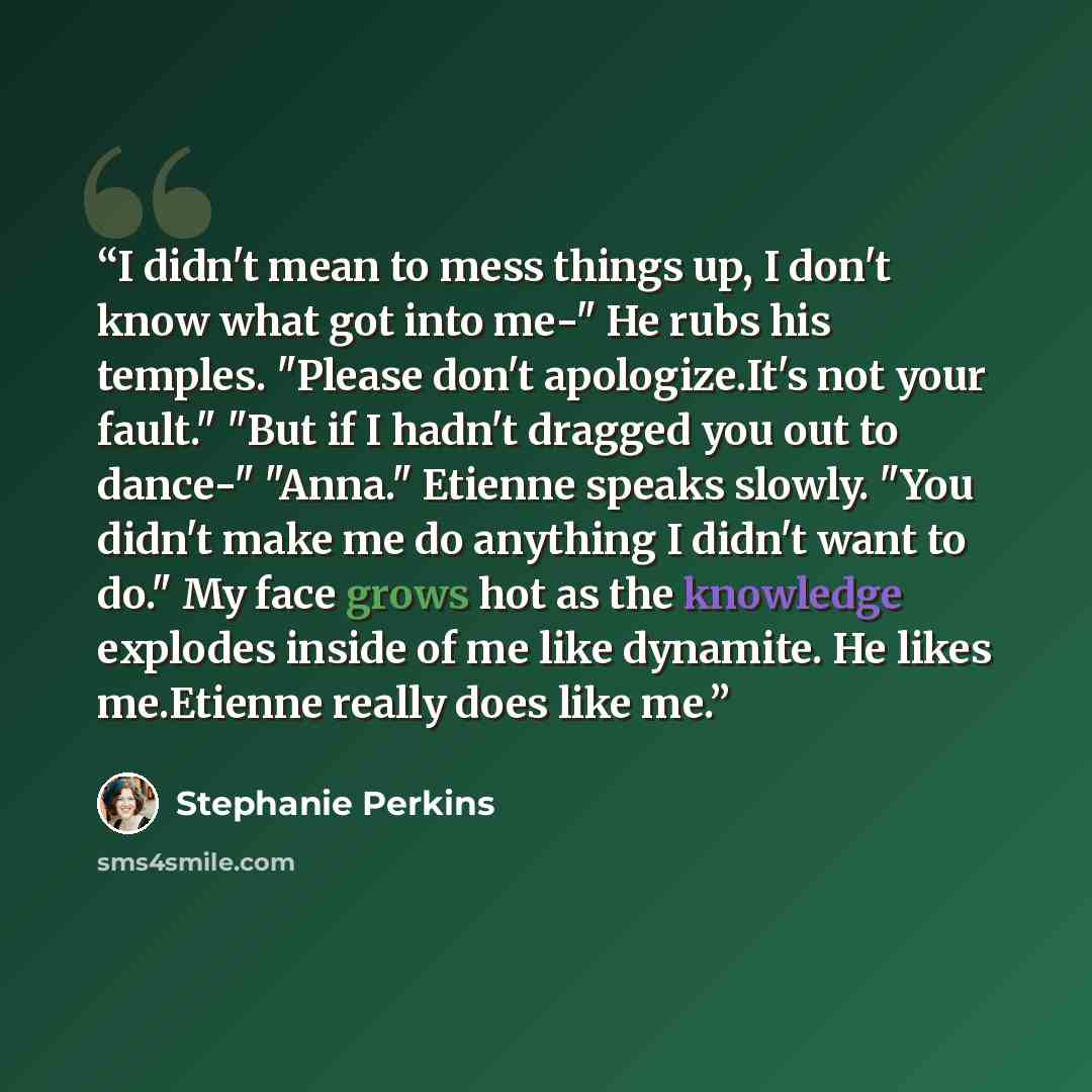 “I didn't mean to mess things up, I don't know what got into me-" He rubs his temples. "Please don't apologize.It's not your fault." "But if I hadn't dragged you out to dance-" "Anna." Etienne speaks slowly. "You didn't make me do anything I didn't want to do." My face grows hot as the knowledge…” quote by Stephanie Perkins
