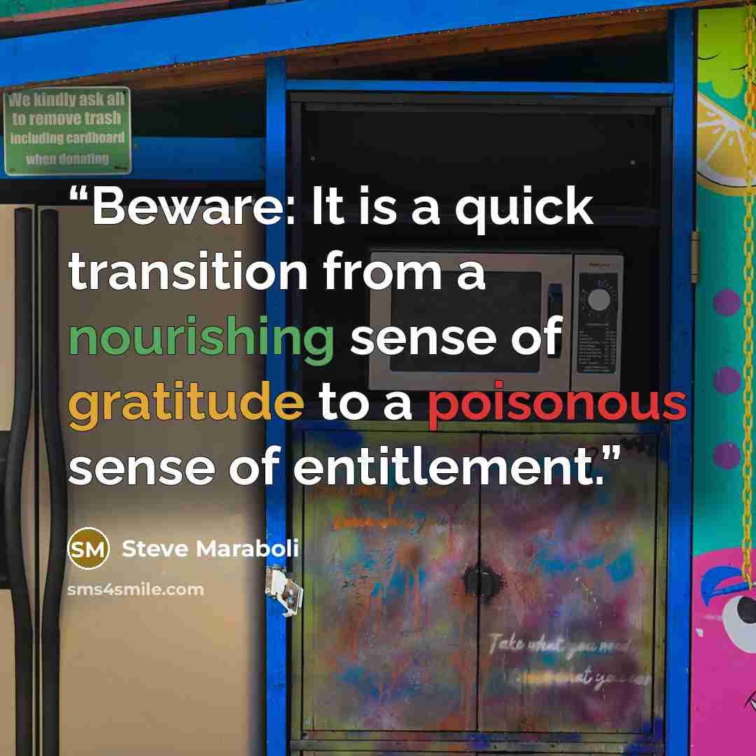 “Beware: It is a quick transition from a nourishing sense of gratitude to a poisonous sense of entitlement.” quote by Steve Maraboli