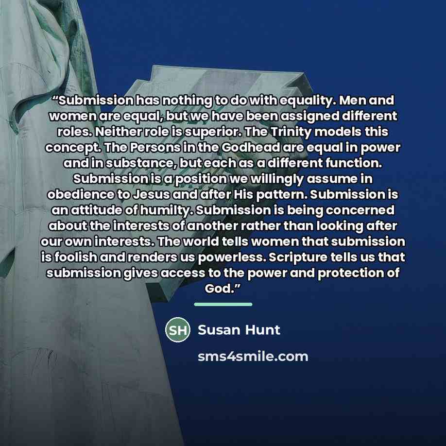 “Submission has nothing to do with equality. Men and women are equal, but we have been assigned different roles. Neither role is superior. The Trinity models this concept. The Persons in the Godhead are equal in power and in substance, but each as a different function. Submission is a position we…” quote by Susan Hunt