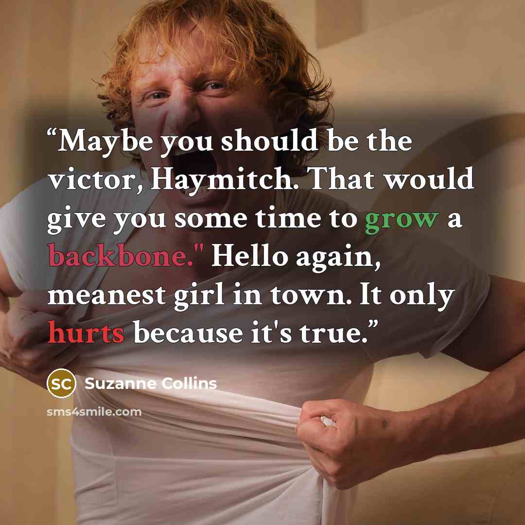 “Maybe you should be the victor, Haymitch. That would give you some time to grow a backbone." Hello again, meanest girl in town. It only hurts because it's true.” quote by Suzanne Collins