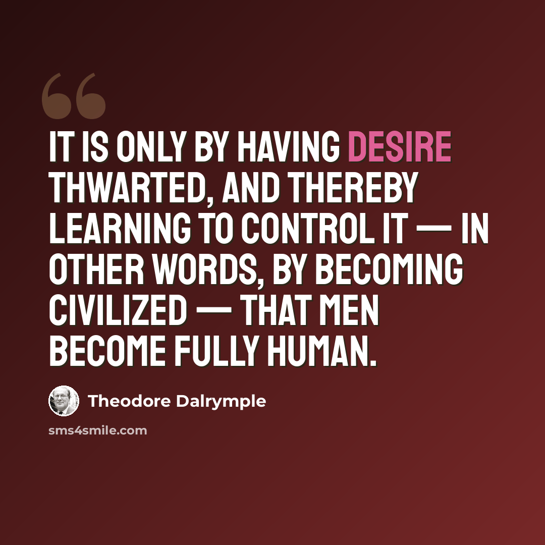 “It is only by having desire thwarted, and thereby learning to control it — in other words, by becoming civilized — that men become fully human.” quote by Theodore Dalrymple