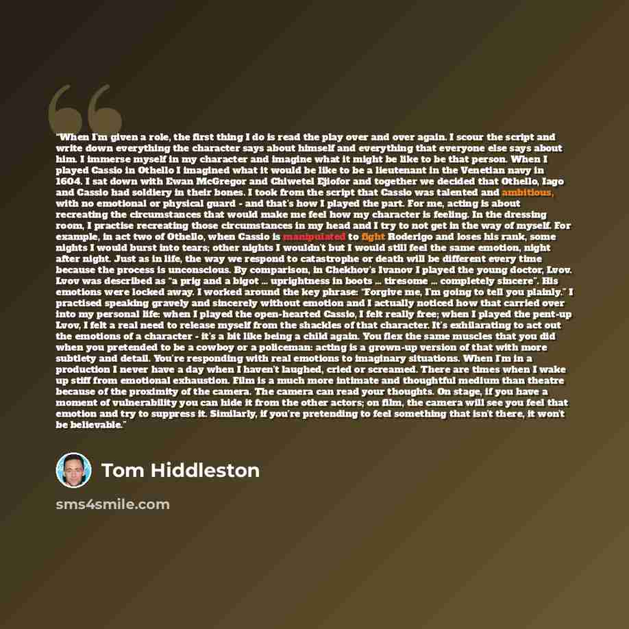 “When I’m given a role, the first thing I do is read the play over and over again. I scour the script and write down everything the character says about himself and everything that everyone else says about him. I immerse myself in my character and imagine what it might be like to be that person…” quote by Tom Hiddleston