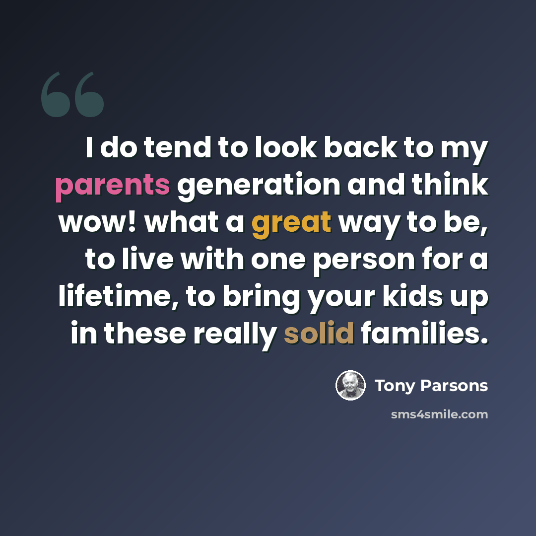 “I do tend to look back to my parents generation and think wow! what a great way to be, to live with one person for a lifetime, to bring your kids up in these really solid families.” quote by Tony Parsons