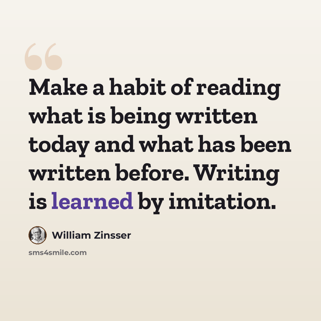 “Make a habit of reading what is being written today and what has been written before. Writing is learned by imitation.” quote by William Zinsser