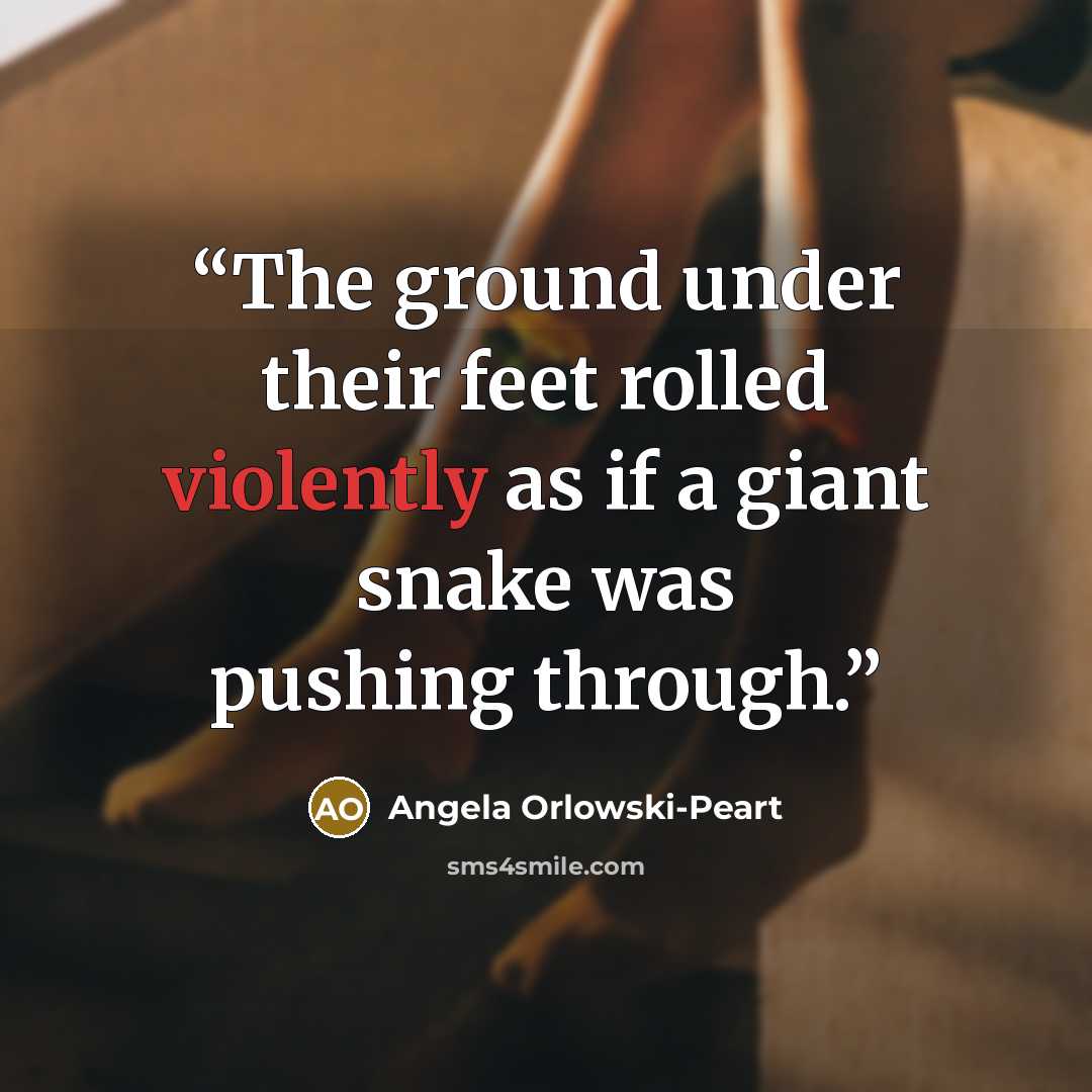 “The ground under their feet rolled violently as if a giant snake was pushing through.” quote by Angela Orlowski-Peart