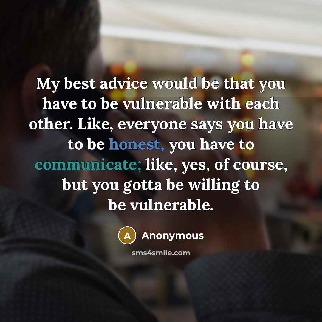 “My best advice would be that you have to be vulnerable with each other. Like, everyone says you have to be honest, you have to communicate; like, yes, of course, but you gotta be willing to be vulnerable.” quote by Anonymous