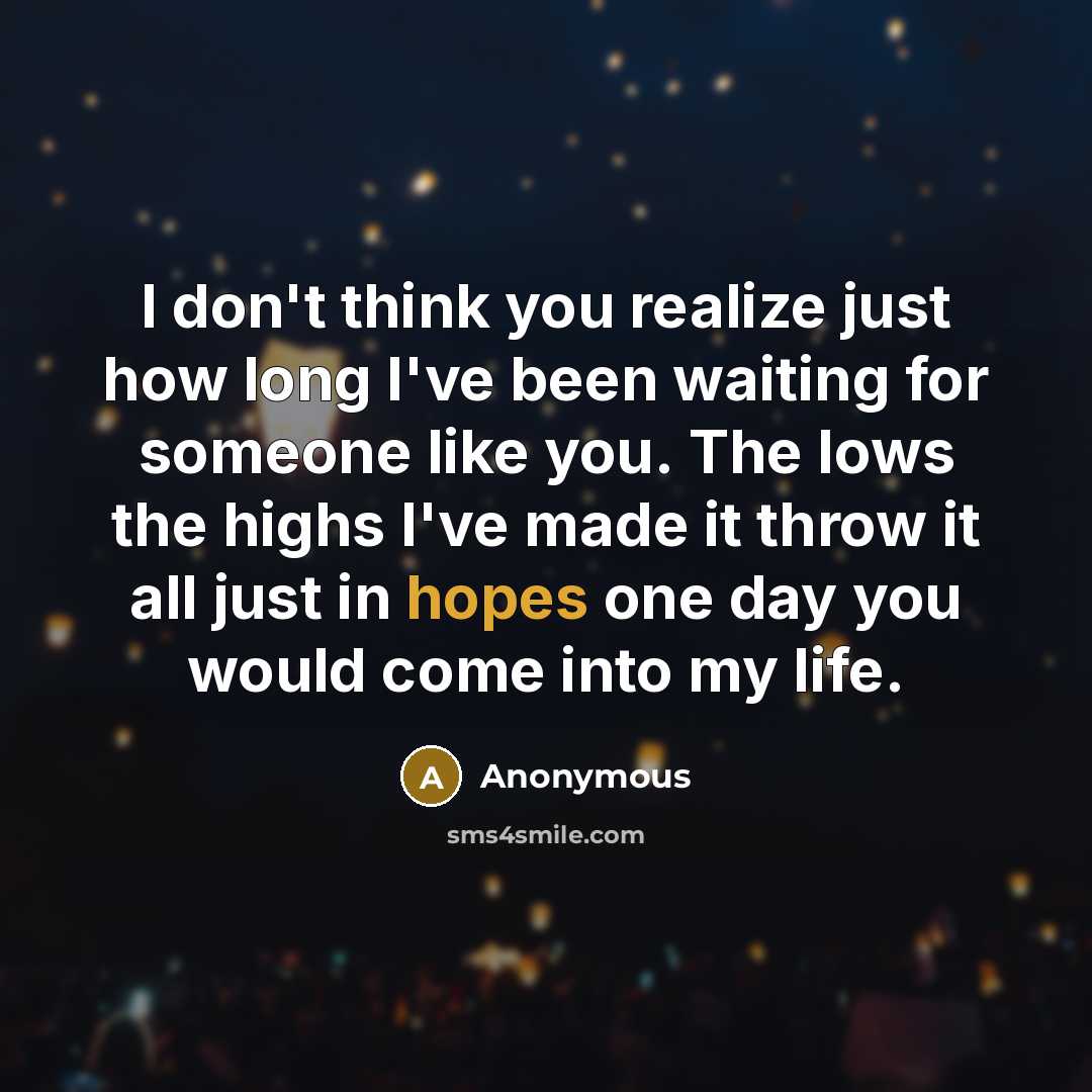 “I don't think you realize just how long I've been waiting for someone like you. The lows the highs I've made it throw it all just in hopes one day you would come into my life.” quote by Anonymous