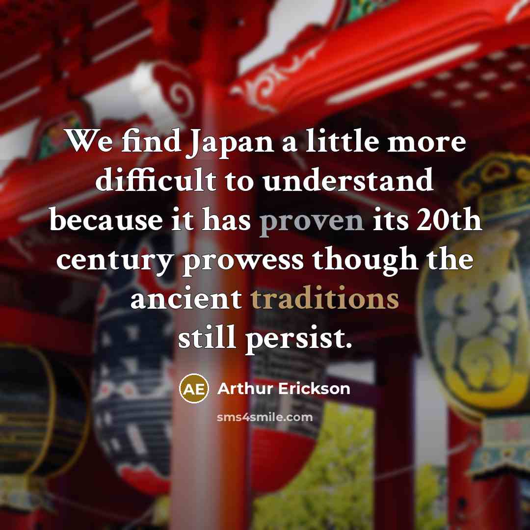“We find Japan a little more difficult to understand because it has proven its 20th century prowess though the ancient traditions still persist.” quote by Arthur Erickson