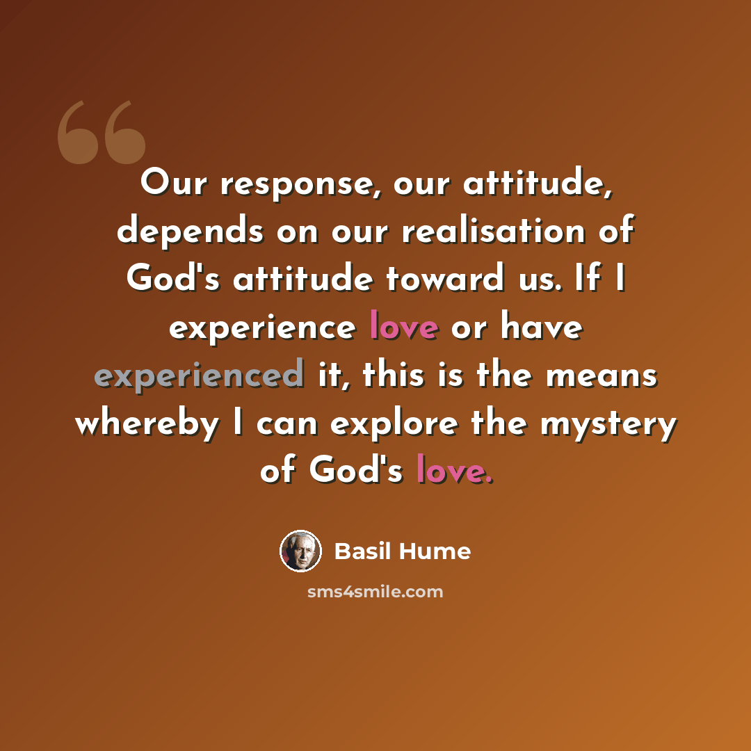 “Our response, our attitude, depends on our realisation of God's attitude toward us. If I experience love or have experienced it, this is the means whereby I can explore the mystery of God's love.” quote by Basil Hume