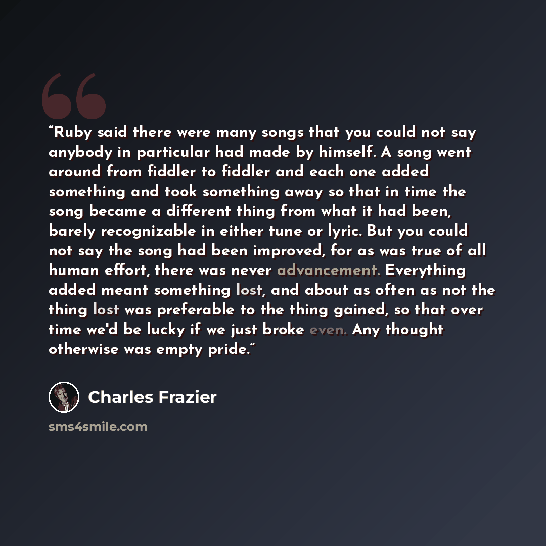 “Ruby said there were many songs that you could not say anybody in particular had made by himself. A song went around from fiddler to fiddler and each one added something and took something away so that in time the song became a different thing from what it had been, barely recognizable in either…” quote by Charles Frazier
