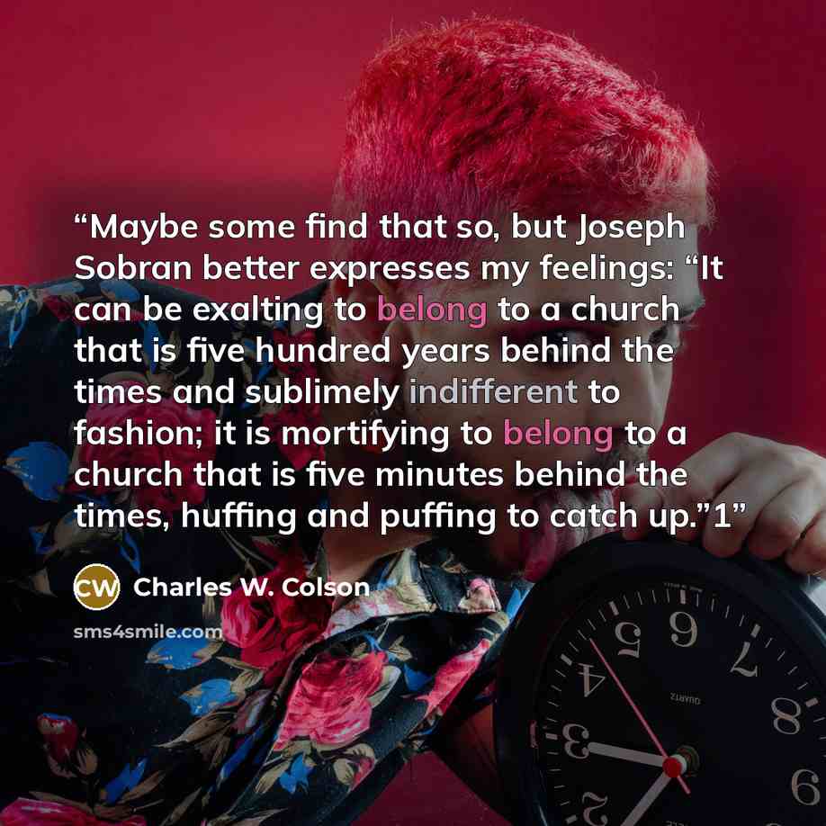 “Maybe some find that so, but Joseph Sobran better expresses my feelings: “It can be exalting to belong to a church that is five hundred years behind the times and sublimely indifferent to fashion; it is mortifying to belong to a church that is five minutes behind the times, huffing and puffing to…” quote by Charles W. Colson