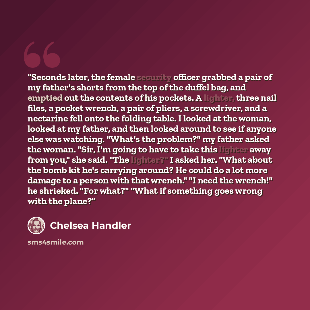 “Seconds later, the female security officer grabbed a pair of my father's shorts from the top of the duffel bag, and emptied out the contents of his pockets. A lighter, three nail files, a pocket wrench, a pair of pliers, a screwdriver, and a nectarine fell onto the folding table. I looked at the…” quote by Chelsea Handler