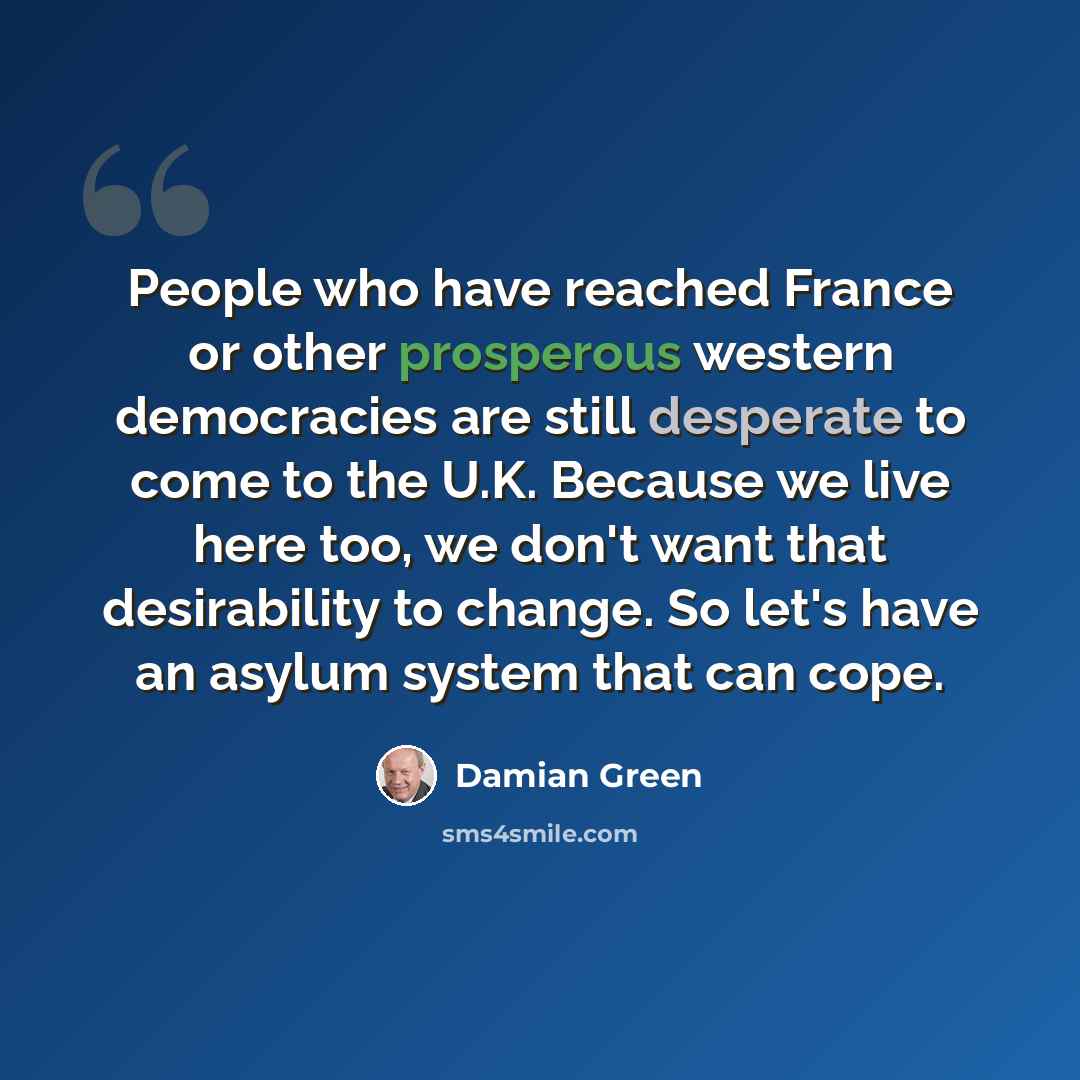 “People who have reached France or other prosperous western democracies are still desperate to come to the U.K. Because we live here too, we don't want that desirability to change. So let's have an asylum system that can cope.” quote by Damian Green