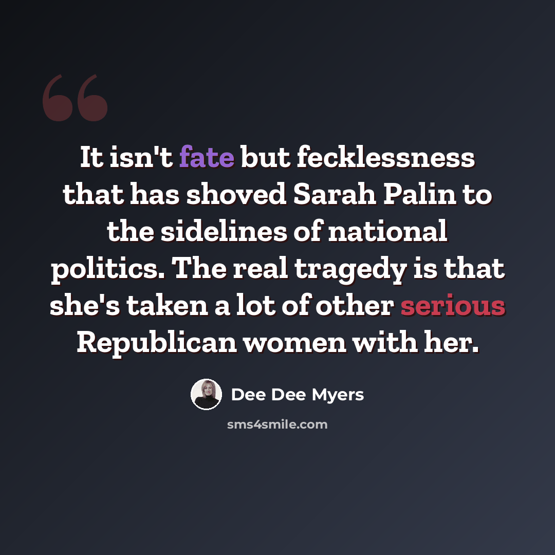 “It isn't fate but fecklessness that has shoved Sarah Palin to the sidelines of national politics. The real tragedy is that she's taken a lot of other serious Republican women with her.” quote by Dee Dee Myers