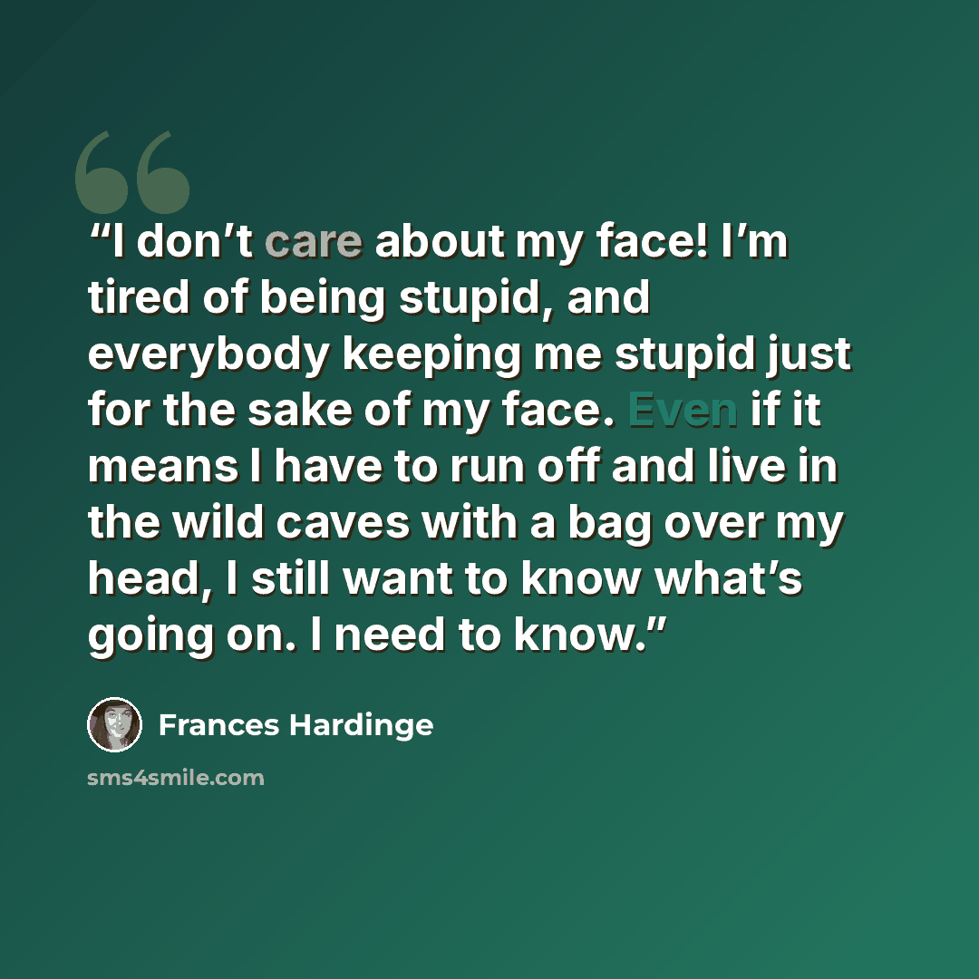 “I don’t care about my face! I’m tired of being stupid, and everybody keeping me stupid just for the sake of my face. Even if it means I have to run off and live in the wild caves with a bag over my head, I still want to know what’s going on. I need to know.” quote by Frances Hardinge