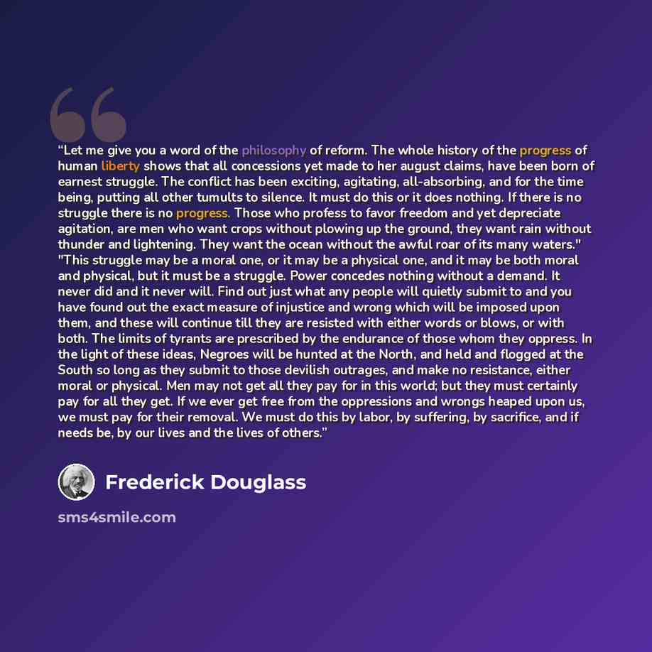 “Let me give you a word of the philosophy of reform. The whole history of the progress of human liberty shows that all concessions yet made to her august claims, have been born of earnest struggle. The conflict has been exciting, agitating, all-absorbing, and for the time being, putting all other…” quote by Frederick Douglass
