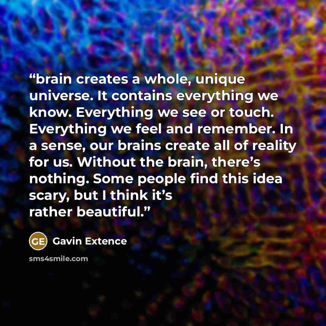 “brain creates a whole, unique universe. It contains everything we know. Everything we see or touch. Everything we feel and remember. In a sense, our brains create all of reality for us. Without the brain, there’s nothing. Some people find this idea scary, but I think it’s rather beautiful.” quote by Gavin Extence
