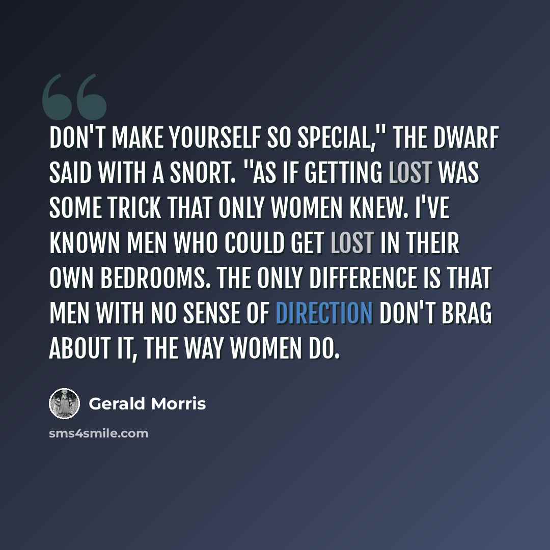 “Don't make yourself so special," the dwarf said with a snort. "As if getting lost was some trick that only women knew. I've known men who could get lost in their own bedrooms. The only difference is that men with no sense of direction don't brag about it, the way women do.” quote by Gerald Morris
