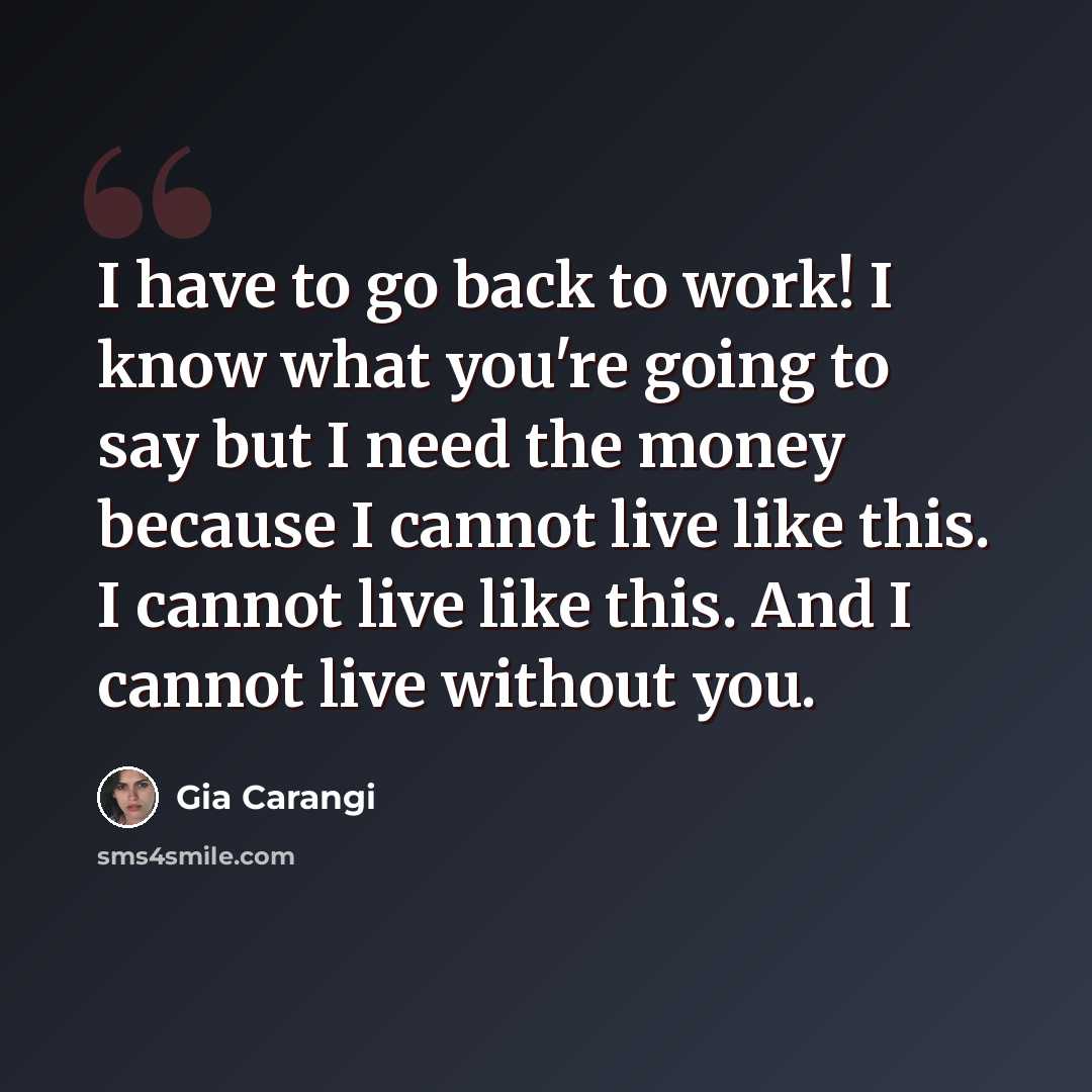 “I have to go back to work! I know what you're going to say but I need the money because I cannot live like this. I cannot live like this. And I cannot live without you.” quote by Gia Carangi