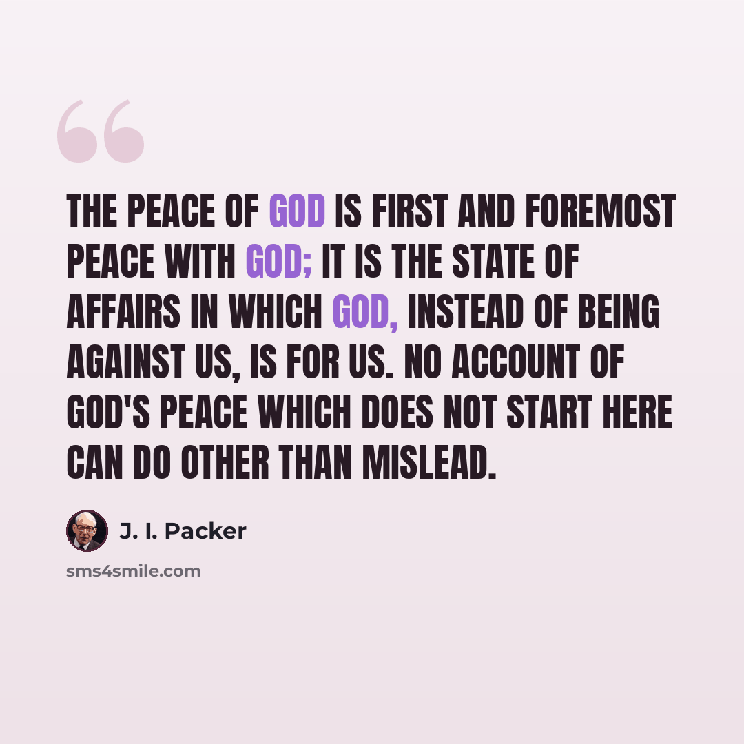 “The peace of God is first and foremost peace with God; it is the state of affairs in which God, instead of being against us, is for us. No account of God's peace which does not start here can do other than mislead.” quote by J. I. Packer