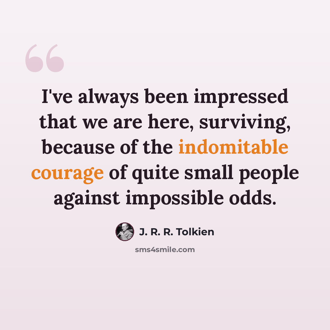 “I've always been impressed that we are here, surviving, because of the indomitable courage of quite small people against impossible odds.” quote by J. R. R. Tolkien