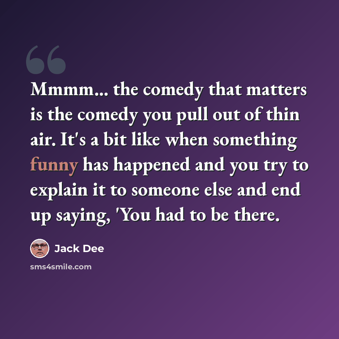 “Mmmm... the comedy that matters is the comedy you pull out of thin air. It's a bit like when something funny has happened and you try to explain it to someone else and end up saying, 'You had to be there.” quote by Jack Dee