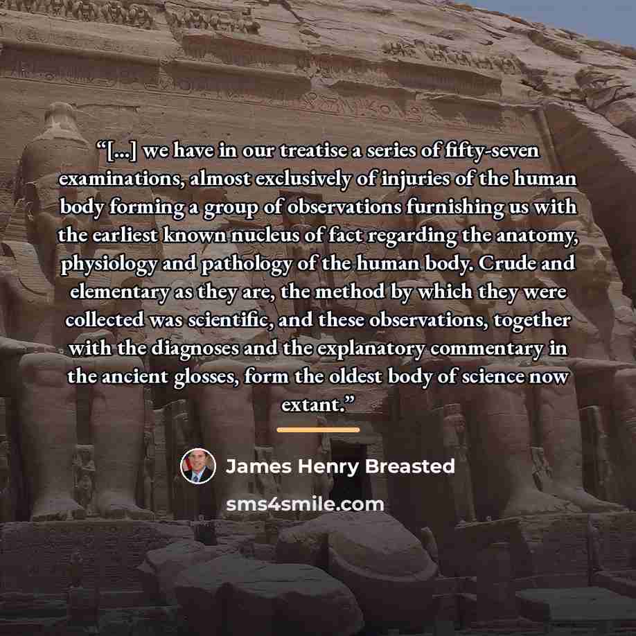 “[...] we have in our treatise a series of fifty-seven examinations, almost exclusively of injuries of the human body forming a group of observations furnishing us with the earliest known nucleus of fact regarding the anatomy, physiology and pathology of the human body. Crude and elementary as they…” quote by James Henry Breasted