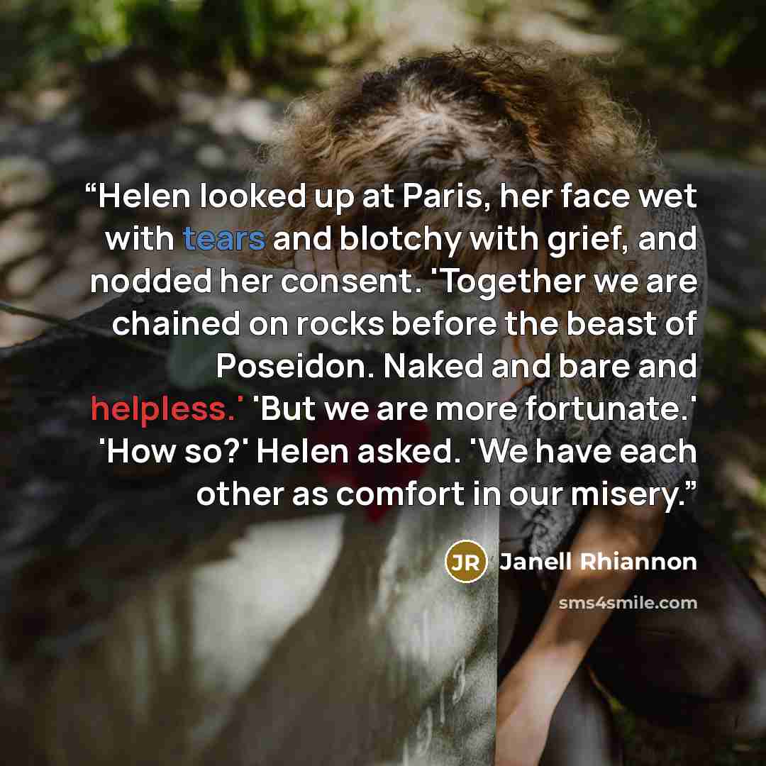 “Helen looked up at Paris, her face wet with tears and blotchy with grief, and nodded her consent. 'Together we are chained on rocks before the beast of Poseidon. Naked and bare and helpless.' 'But we are more fortunate.' 'How so?' Helen asked. 'We have each other as comfort in our misery.” quote by Janell Rhiannon