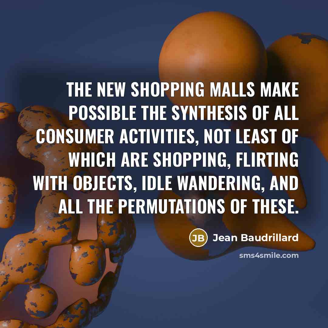 “The new shopping malls make possible the synthesis of all consumer activities, not least of which are shopping, flirting with objects, idle wandering, and all the permutations of these.” quote by Jean Baudrillard