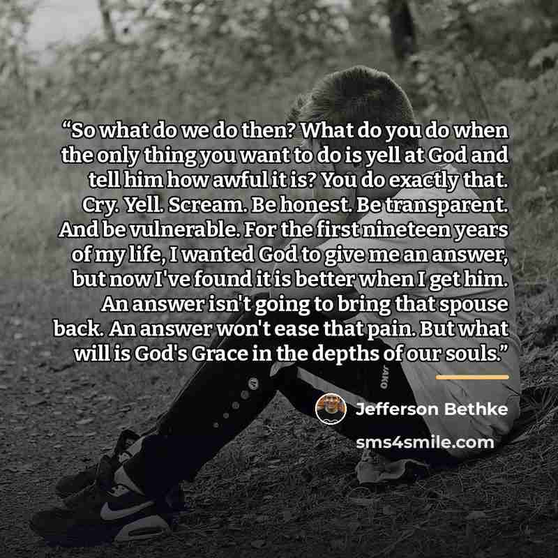“So what do we do then? What do you do when the only thing you want to do is yell at God and tell him how awful it is? You do exactly that. Cry. Yell. Scream. Be honest. Be transparent. And be vulnerable. For the first nineteen years of my life, I wanted God to give me an answer, but now I've found…” quote by Jefferson Bethke