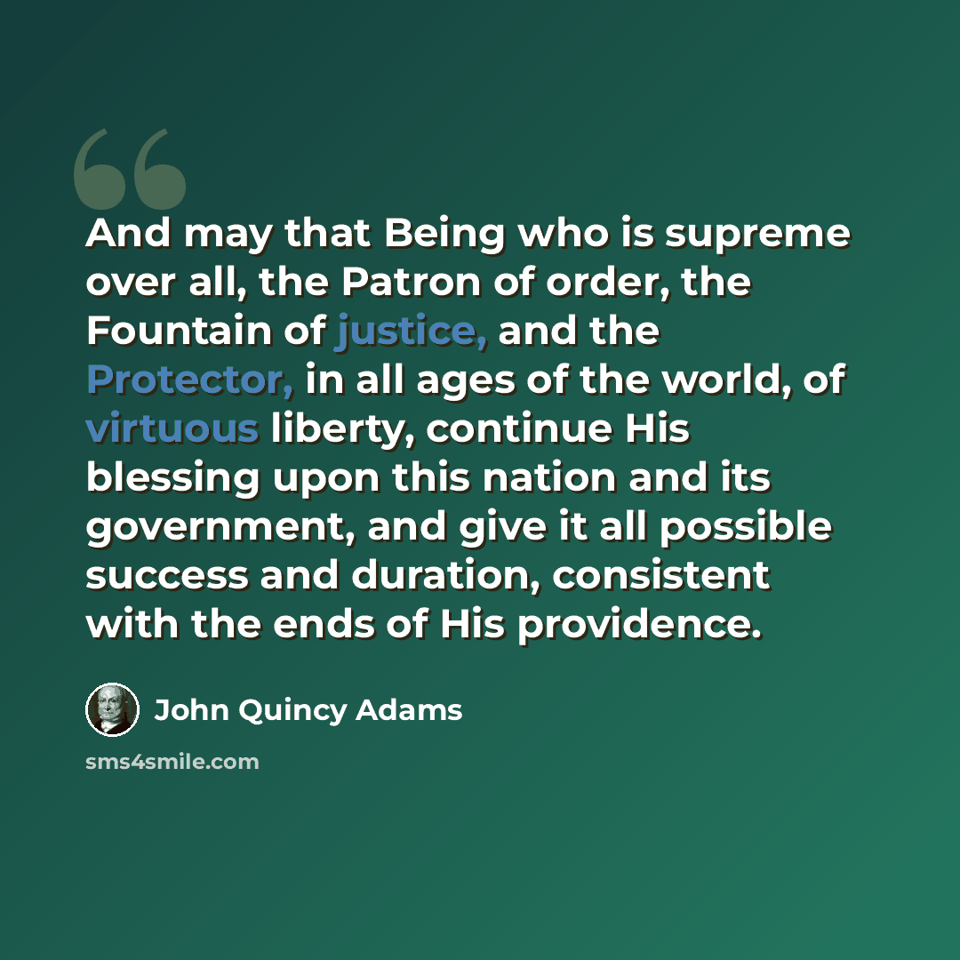 “And may that Being who is supreme over all, the Patron of order, the Fountain of justice, and the Protector, in all ages of the world, of virtuous liberty, continue His blessing upon this nation and its government, and give it all possible success and duration, consistent with the ends of His…” quote by John Quincy Adams