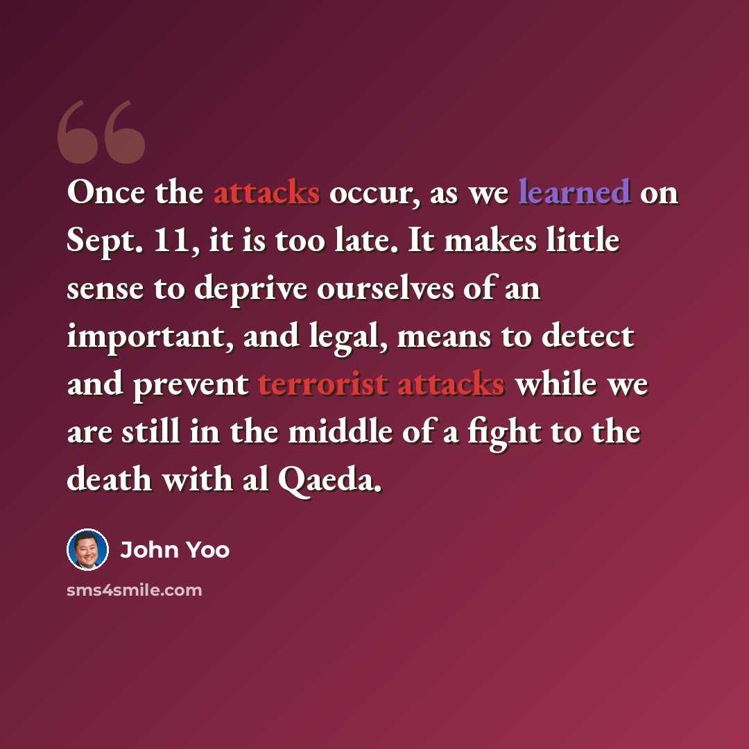 “Once the attacks occur, as we learned on Sept. 11, it is too late. It makes little sense to deprive ourselves of an important, and legal, means to detect and prevent terrorist attacks while we are still in the middle of a fight to the death with al Qaeda.” quote by John Yoo