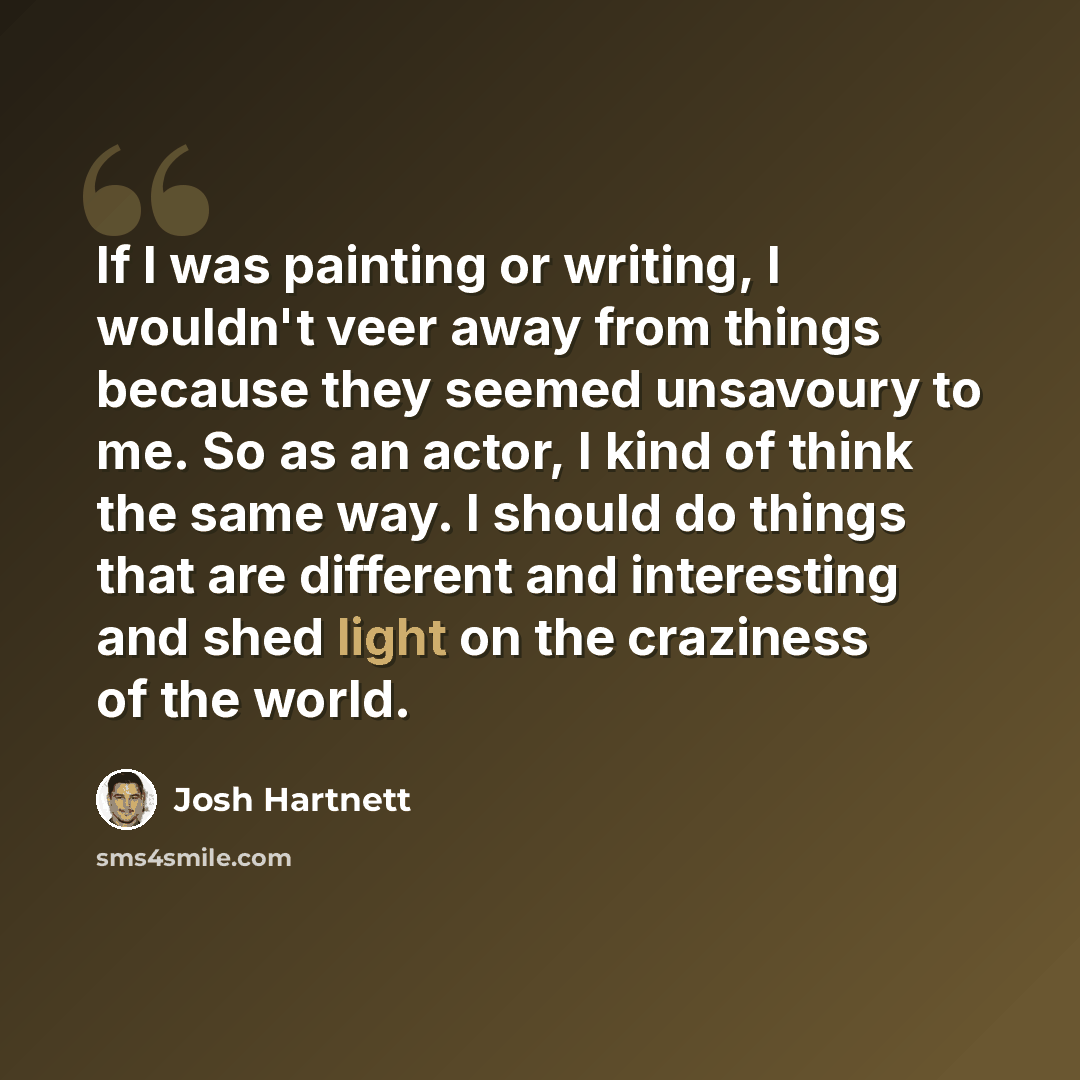 “If I was painting or writing, I wouldn't veer away from things because they seemed unsavoury to me. So as an actor, I kind of think the same way. I should do things that are different and interesting and shed light on the craziness of the world.” quote by Josh Hartnett