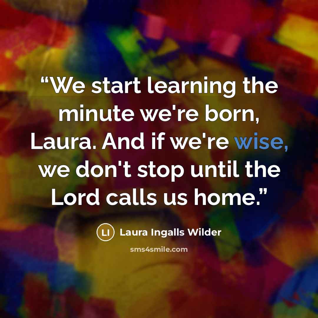 “We start learning the minute we're born, Laura. And if we're wise, we don't stop until the Lord calls us home.” quote by Laura Ingalls Wilder