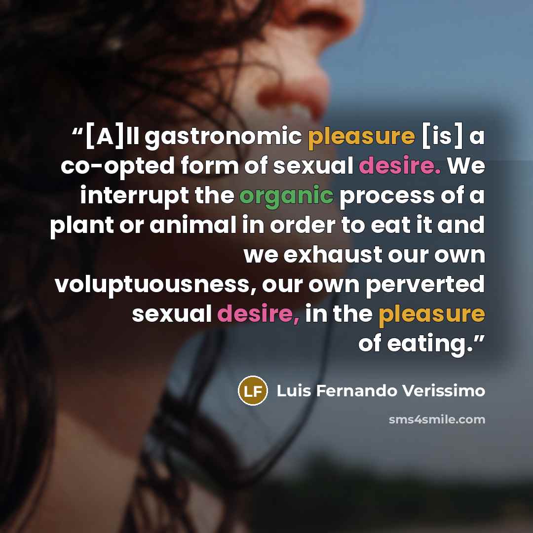 “[A]ll gastronomic pleasure [is] a co-opted form of sexual desire. We interrupt the organic process of a plant or animal in order to eat it and we exhaust our own voluptuousness, our own perverted sexual desire, in the pleasure of eating.” quote by Luis Fernando Veríssimo