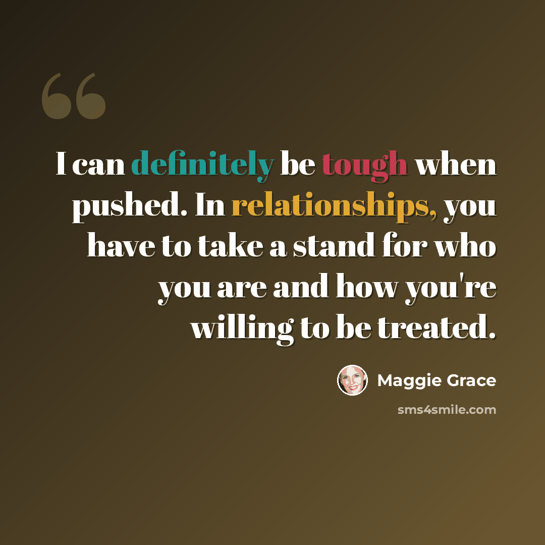 “I can definitely be tough when pushed. In relationships, you have to take a stand for who you are and how you're willing to be treated.” quote by Maggie Grace