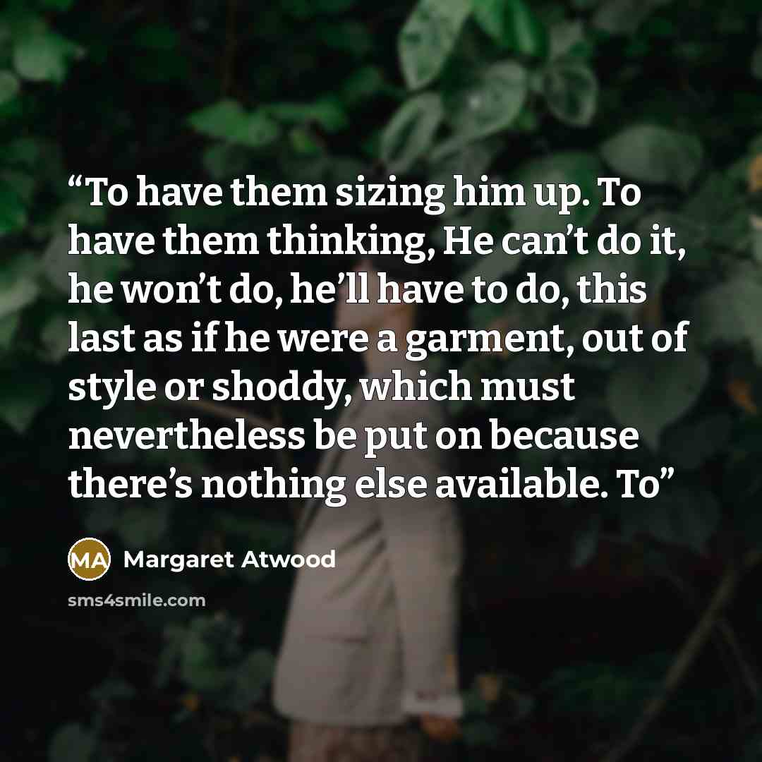 “To have them sizing him up. To have them thinking, He can’t do it, he won’t do, he’ll have to do, this last as if he were a garment, out of style or shoddy, which must nevertheless be put on because there’s nothing else available. To” quote by Margaret Atwood