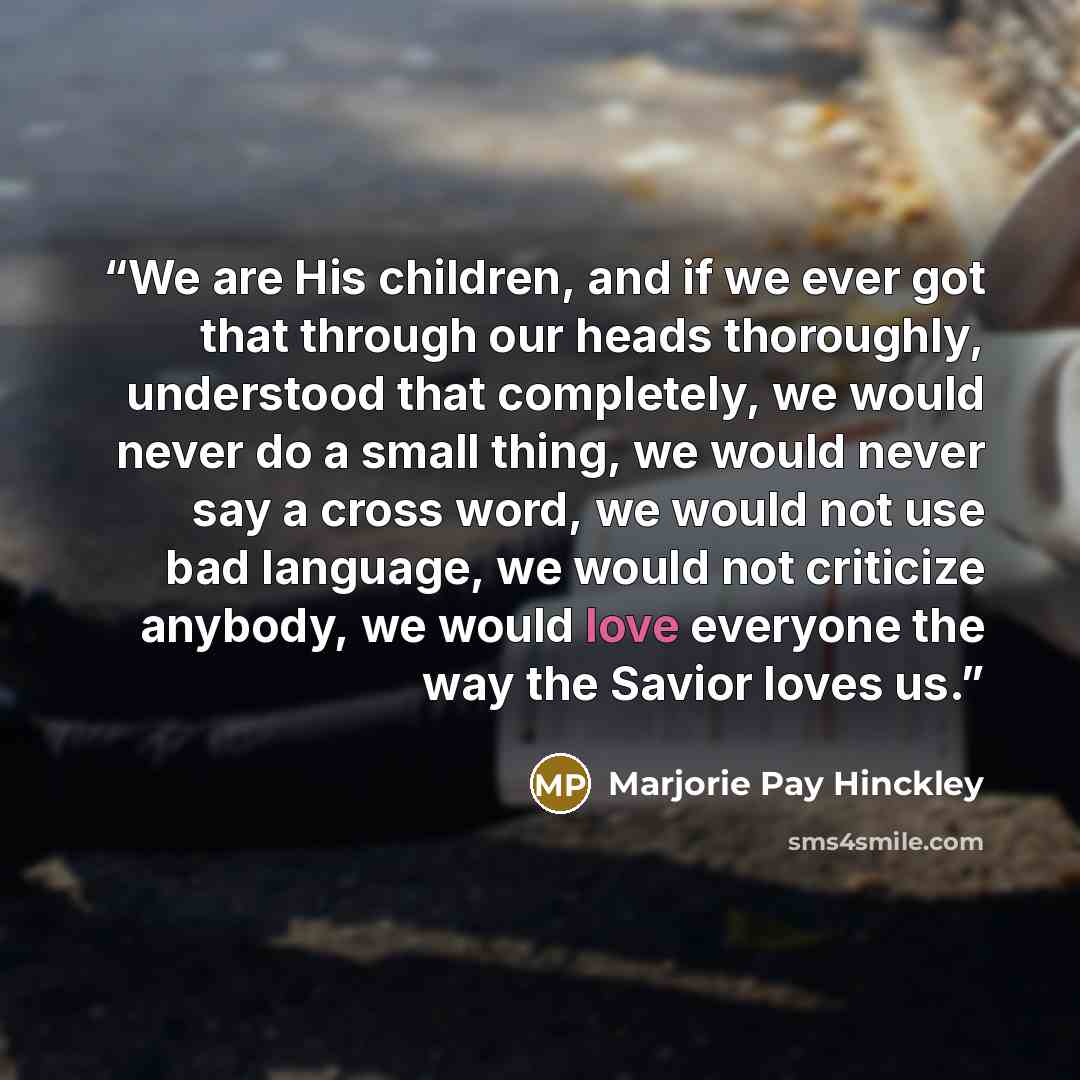 “We are His children, and if we ever got that through our heads thoroughly, understood that completely, we would never do a small thing, we would never say a cross word, we would not use bad language, we would not criticize anybody, we would love everyone the way the Savior loves us.” quote by Marjorie Pay Hinckley