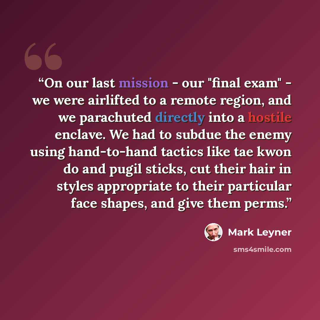 “On our last mission - our "final exam" - we were airlifted to a remote region, and we parachuted directly into a hostile enclave. We had to subdue the enemy using hand-to-hand tactics like tae kwon do and pugil sticks, cut their hair in styles appropriate to their particular face shapes, and give…” quote by Mark Leyner