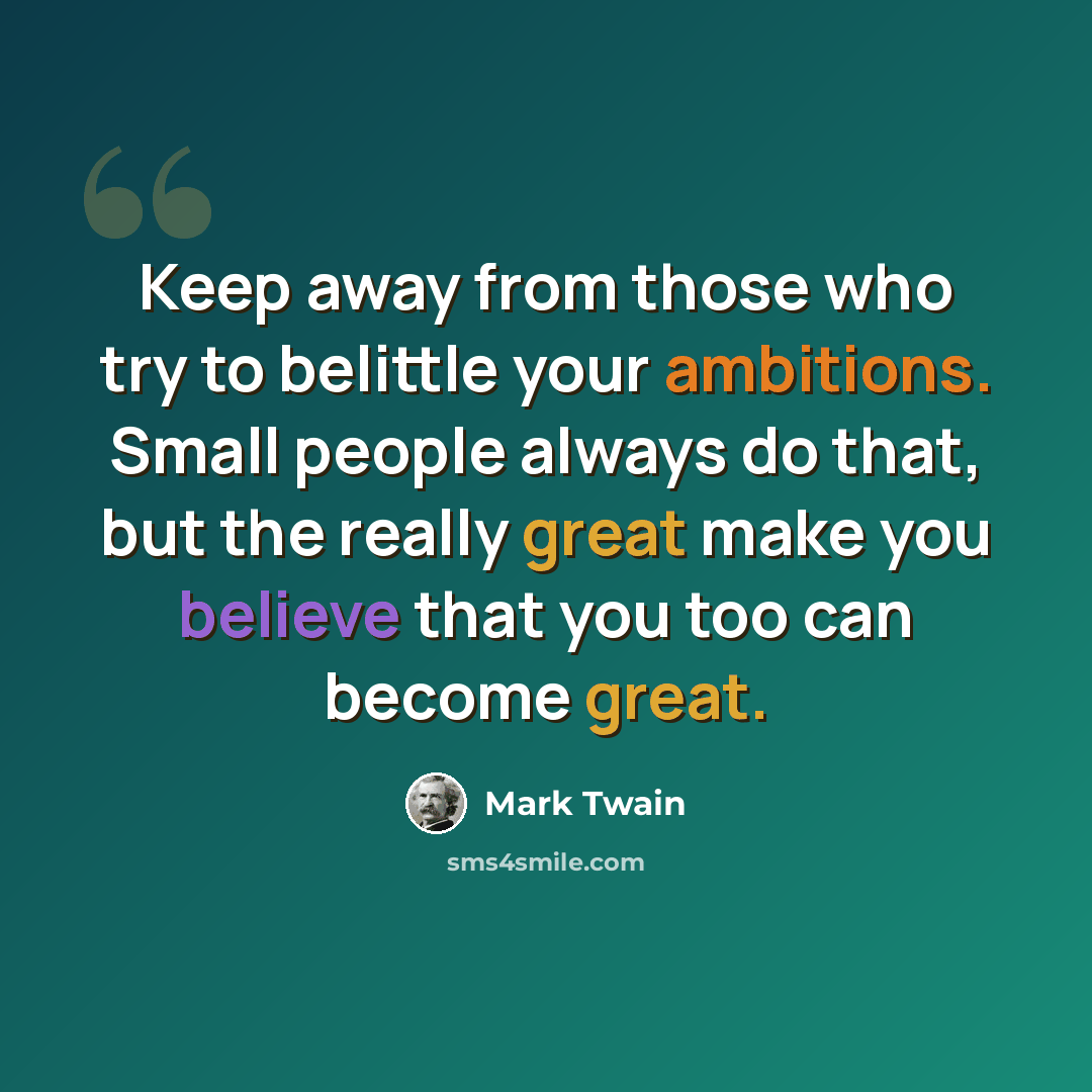 “Keep away from those who try to belittle your ambitions. Small people always do that, but the really great make you believe that you too can become great.” quote by Mark Twain
