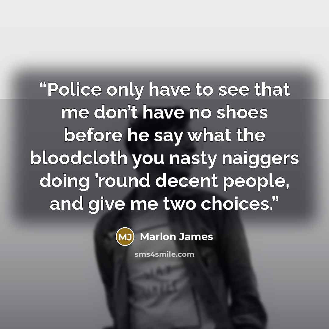 “Police only have to see that me don’t have no shoes before he say what the bloodcloth you nasty naiggers doing ’round decent people, and give me two choices.” quote by Marlon James