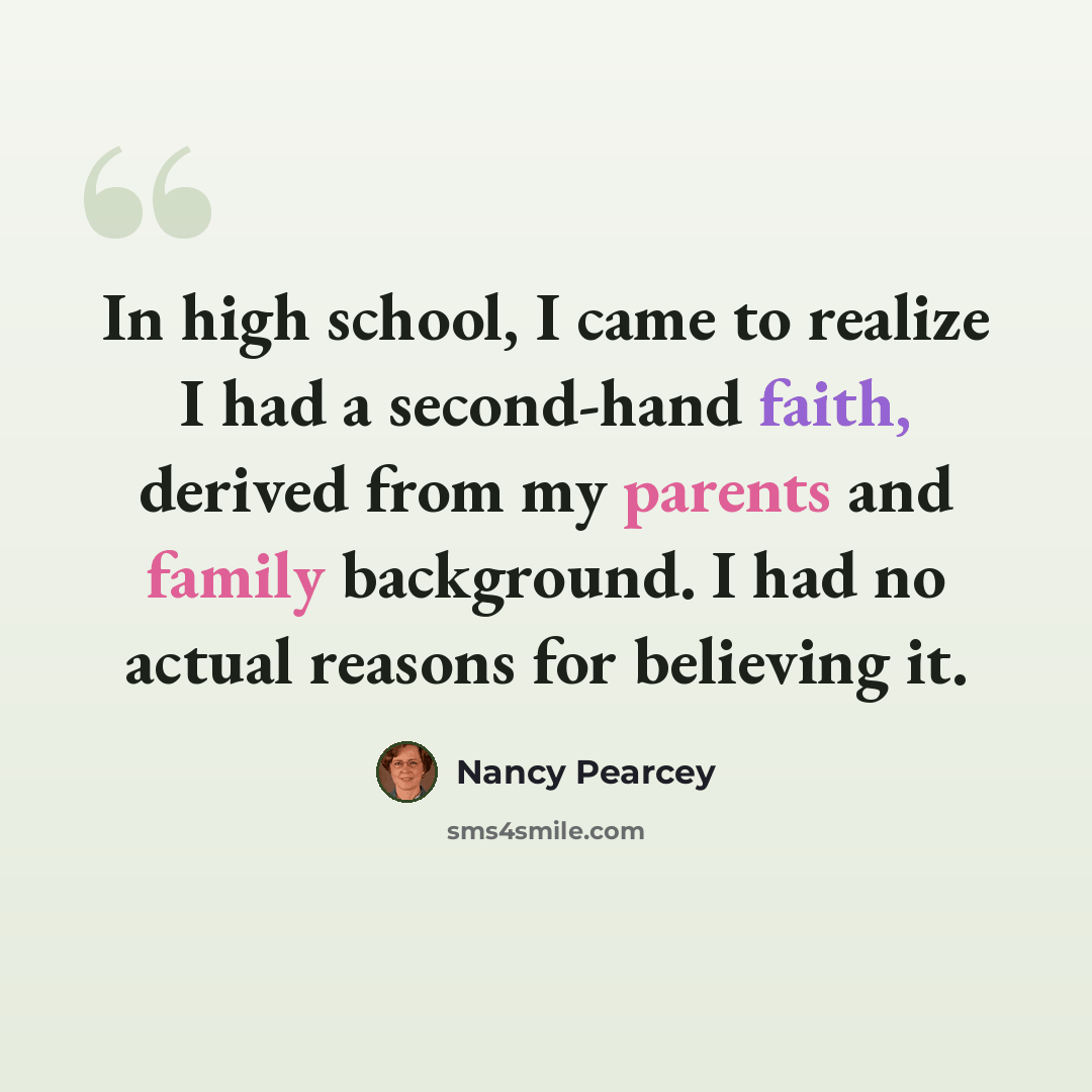 “In high school, I came to realize I had a second-hand faith, derived from my parents and family background. I had no actual reasons for believing it.” quote by Nancy Pearcey